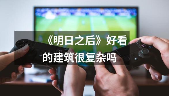 《明日之后》好看的建筑很复杂吗-第1张-游戏信息-龙启网