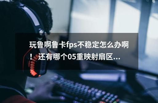 玩鲁啊鲁卡fps不稳定怎么办啊! 还有哪个05重映射扇区计数是怎么意思-第1张-游戏信息-龙启网