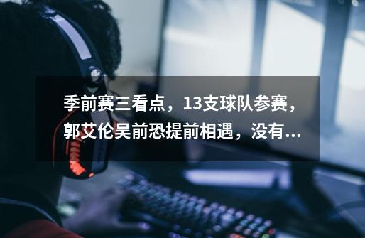 季前赛三看点,13支球队参赛,郭艾伦吴前恐提前相遇,没有广东-第1张-游戏信息-龙启网