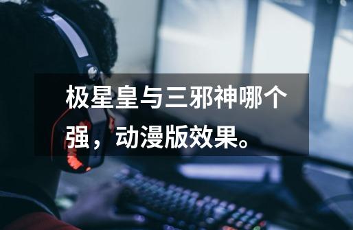 极星皇与三邪神哪个强,动漫版效果。-第1张-游戏信息-龙启网