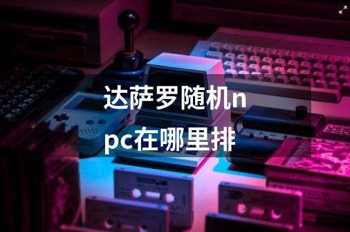达萨罗随机npc在哪里排-第1张-游戏信息-龙启网