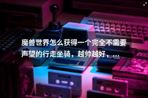魔兽世界怎么获得一个完全不需要声望的行走坐骑,越帅越好,最好也不要花很多钱,只要行走的-第1张-游戏信息-龙启网