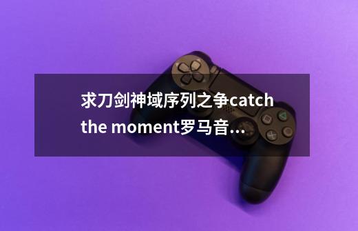 求刀剑神域序列之争catch the moment罗马音及中文歌词,两个都要,在线等-第1张-游戏信息-龙启网