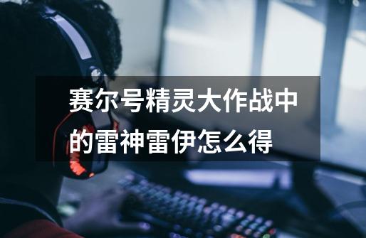 赛尔号精灵大作战中的雷神雷伊怎么得-第1张-游戏信息-龙启网