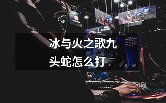 冰与火之歌九头蛇怎么打-第1张-游戏信息-龙启网