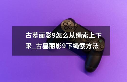 古墓丽影9怎么从绳索上下来_古墓丽影9下绳索方法-第1张-游戏信息-龙启网