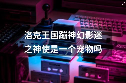 洛克王国蹦神幻影迷之神使是一个宠物吗-第1张-游戏信息-龙启网