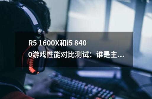 R5 1600X和i5 8400游戏性能对比测试:谁是主流游戏首选-第1张-游戏信息-龙启网