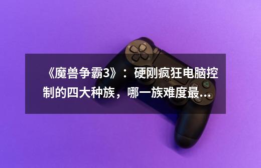 《魔兽争霸3》:硬刚疯狂电脑控制的四大种族,哪一族难度最高-第1张-游戏信息-龙启网