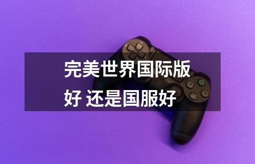 完美世界国际版好 还是国服好-第1张-游戏信息-龙启网