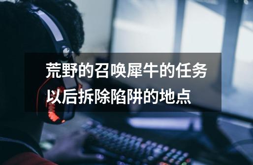 荒野的召唤犀牛的任务以后拆除陷阱的地点-第1张-游戏信息-龙启网