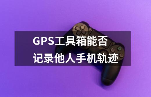 GPS工具箱能否记录他人手机轨迹-第1张-游戏信息-龙启网