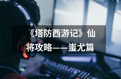 《塔防西游记》仙将攻略——蚩尤篇-第1张-游戏信息-龙启网