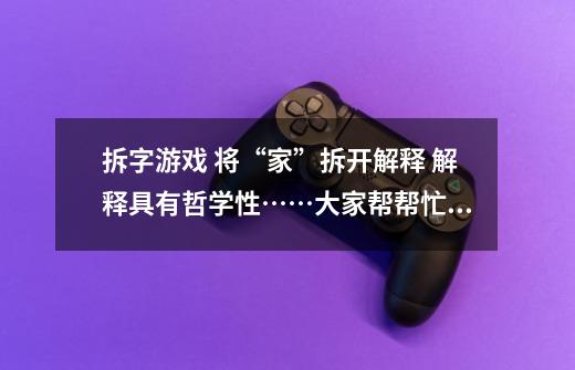 拆字游戏 将“家”拆开解释 解释具有哲学性……大家帮帮忙啊 急死了-第1张-游戏信息-龙启网