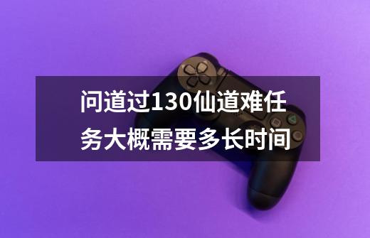 问道过130仙道难任务大概需要多长时间-第1张-游戏信息-龙启网