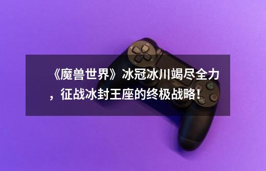 《魔兽世界》冰冠冰川竭尽全力,征战冰封王座的终极战略!-第1张-游戏信息-龙启网
