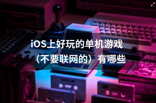iOS上好玩的单机游戏（不要联网的）有哪些-第1张-游戏信息-龙启网