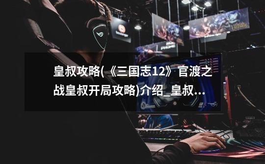 皇叔攻略(《三国志12》官渡之战皇叔开局攻略)介绍_皇叔攻略(《三国志12》官渡之战皇叔开局攻略)是什么-第1张-游戏信息-龙启网