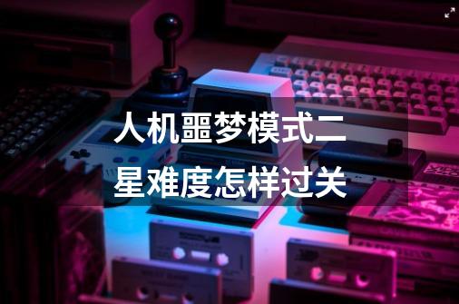人机噩梦模式二星难度怎样过关-第1张-游戏信息-龙启网