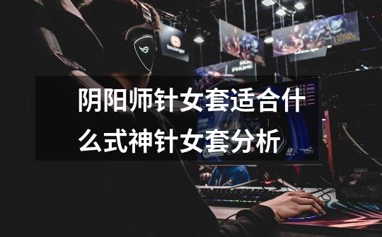 阴阳师针女套适合什么式神针女套分析-第1张-游戏信息-龙启网