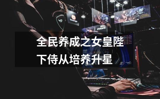全民养成之女皇陛下侍从培养升星-第1张-游戏信息-龙启网
