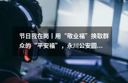 节日我在岗丨用“敬业福”换取群众的“平安福”,永川公安圆满完成2024年春节安保-第1张-游戏信息-龙启网