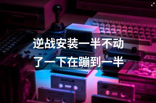 逆战安装一半不动了一下在蹦到一半-第1张-游戏信息-龙启网