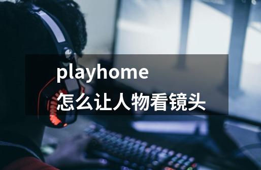 playhome怎么让人物看镜头-第1张-游戏信息-龙启网