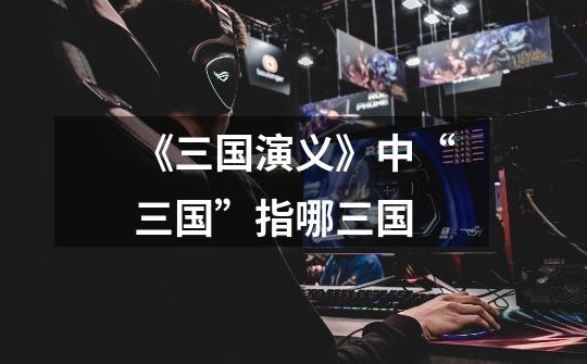 《三国演义》中“三国”指哪三国-第1张-游戏信息-龙启网