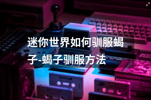 迷你世界如何驯服蝎子-蝎子驯服方法-第1张-游戏信息-龙启网