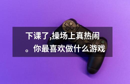 下课了,操场上真热闹。你最喜欢做什么游戏-第1张-游戏信息-龙启网