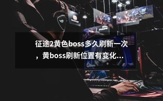 征途2黄色boss多久刷新一次，黄boss刷新位置有变化吗-第1张-游戏信息-龙启网