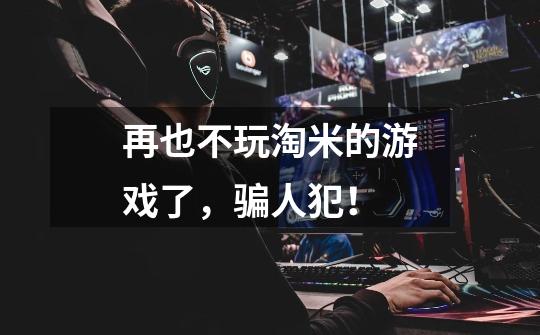 再也不玩淘米的游戏了，骗人犯！-第1张-游戏信息-龙启网