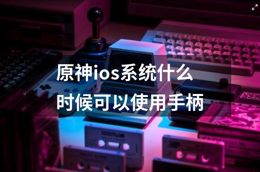 原神ios系统什么时候可以使用手柄-第1张-游戏信息-龙启网
