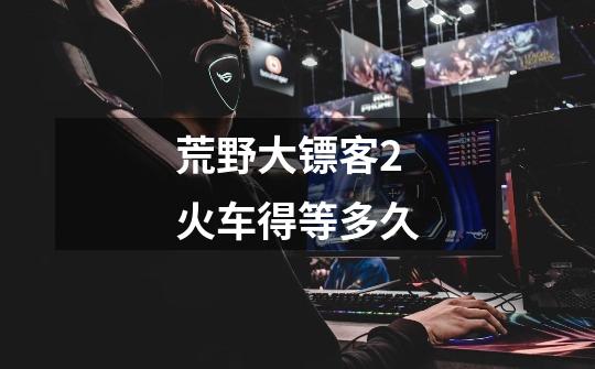 荒野大镖客2火车得等多久-第1张-游戏信息-龙启网