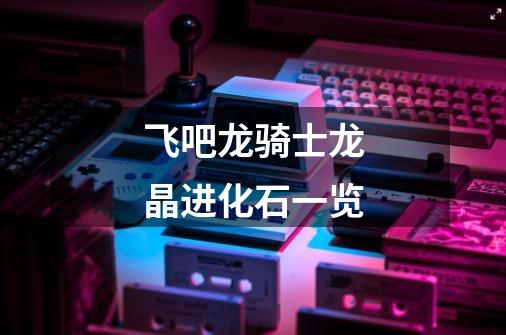 飞吧龙骑士龙晶进化石一览-第1张-游戏信息-龙启网