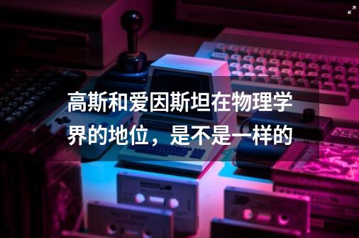 高斯和爱因斯坦在物理学界的地位,是不是一样的-第1张-游戏信息-龙启网