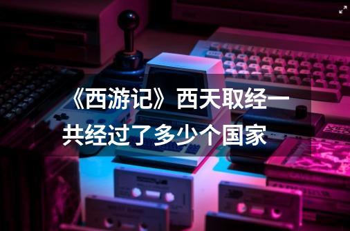 《西游记》西天取经一共经过了多少个国家-第1张-游戏信息-龙启网