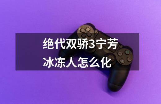 绝代双骄3宁芳冰冻人怎么化-第1张-游戏信息-龙启网
