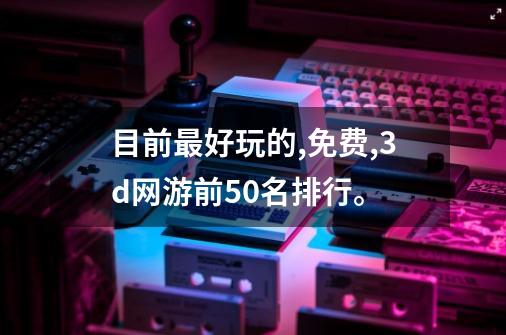 目前最好玩的,免费,3d网游前50名排行。-第1张-游戏信息-龙启网