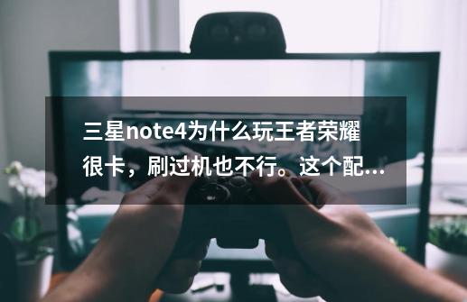 三星note4为什么玩王者荣耀很卡,刷过机也不行。这个配置按道理会卡嘛-第1张-游戏信息-龙启网