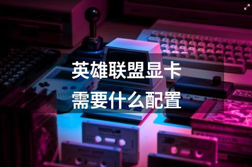 英雄联盟显卡需要什么配置-第1张-游戏信息-龙启网