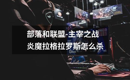 部落和联盟-主宰之战炎魔拉格拉罗斯怎么杀-第1张-游戏信息-龙启网