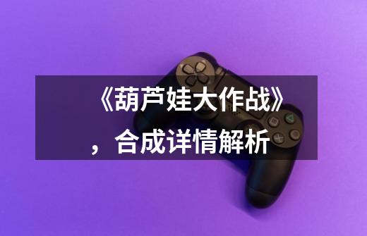 《葫芦娃大作战》,合成详情解析-第1张-游戏信息-龙启网