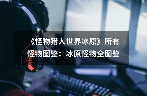 《怪物猎人世界冰原》所有怪物图鉴:冰原怪物全图鉴-第1张-游戏信息-龙启网