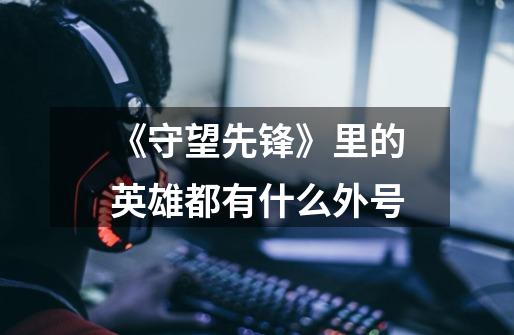 《守望先锋》里的英雄都有什么外号-第1张-游戏信息-龙启网