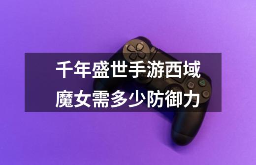 千年盛世手游西域魔女需多少防御力-第1张-游戏信息-龙启网
