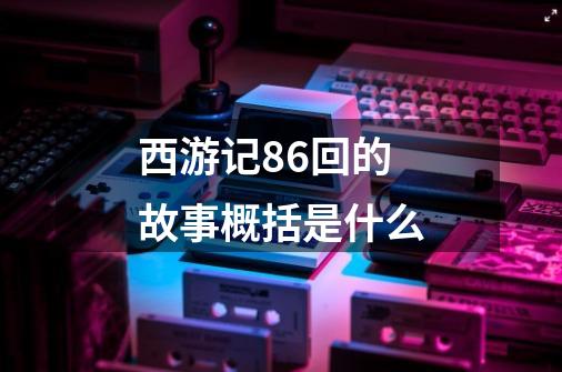 西游记86回的故事概括是什么-第1张-游戏信息-龙启网