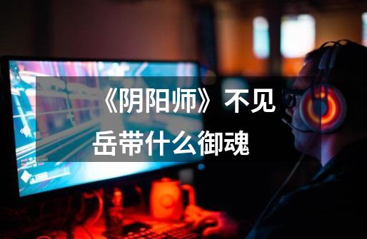 《阴阳师》不见岳带什么御魂-第1张-游戏信息-龙启网