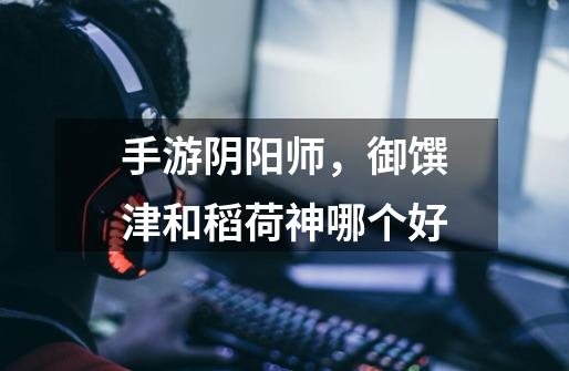 手游阴阳师,御馔津和稻荷神哪个好-第1张-游戏信息-龙启网
